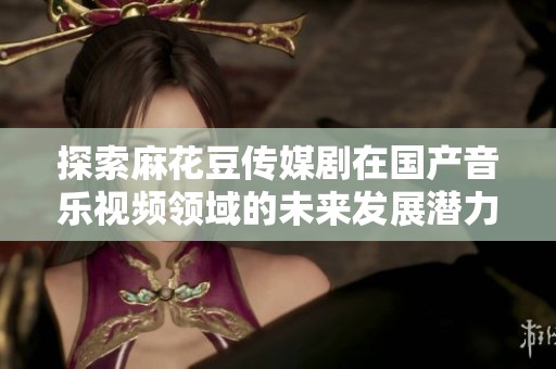 探索麻花豆传媒剧在国产音乐视频领域的未来发展潜力