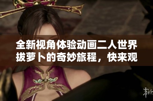 全新视角体验动画二人世界拔萝卜的奇妙旅程，快来观看吧