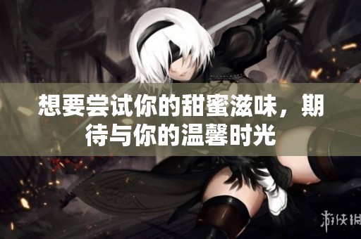 想要尝试你的甜蜜滋味，期待与你的温馨时光
