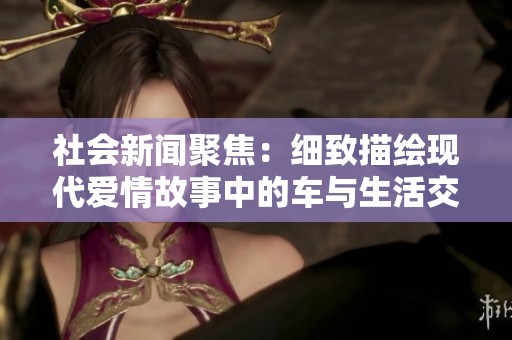 社会新闻聚焦：细致描绘现代爱情故事中的车与生活交织的精彩瞬间