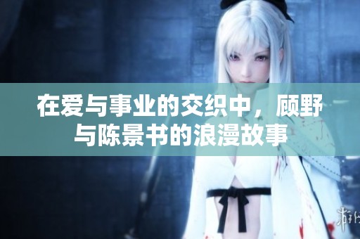 在爱与事业的交织中，顾野与陈景书的浪漫故事