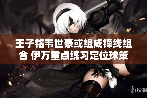 王子铭韦世豪或组成锋线组合 伊万重点练习定位球策略