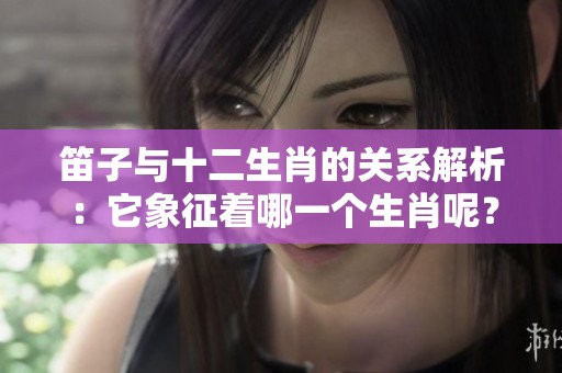 笛子与十二生肖的关系解析：它象征着哪一个生肖呢？