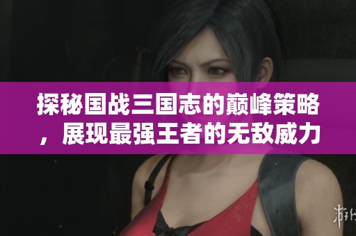 探秘国战三国志的巅峰策略，展现最强王者的无敌威力与战术魅力