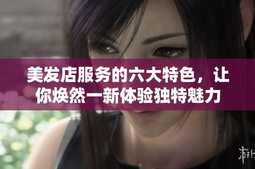 美发店服务的六大特色，让你焕然一新体验独特魅力