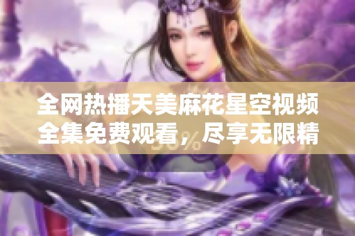 全网热播天美麻花星空视频全集免费观看，尽享无限精彩！