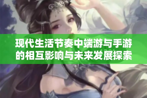 现代生活节奏中端游与手游的相互影响与未来发展探索