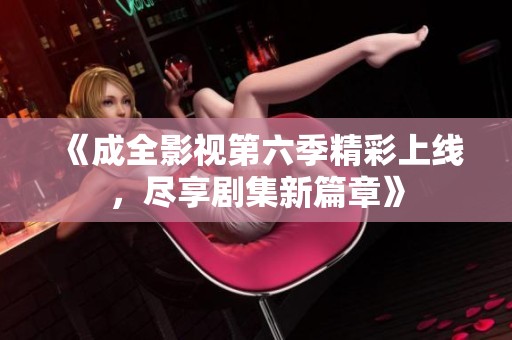 《成全影视第六季精彩上线，尽享剧集新篇章》