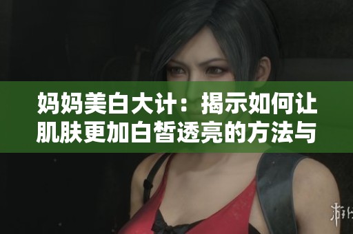 妈妈美白大计：揭示如何让肌肤更加白皙透亮的方法与秘诀