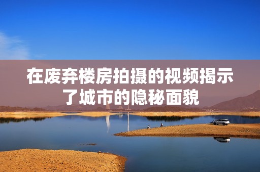 在废弃楼房拍摄的视频揭示了城市的隐秘面貌