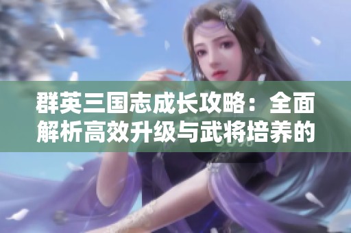 群英三国志成长攻略：全面解析高效升级与武将培养的最佳策略