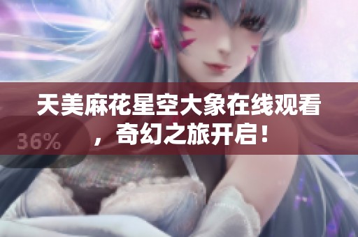 天美麻花星空大象在线观看，奇幻之旅开启！