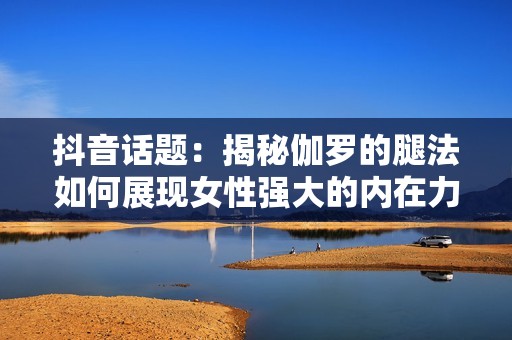 抖音话题：揭秘伽罗的腿法如何展现女性强大的内在力量