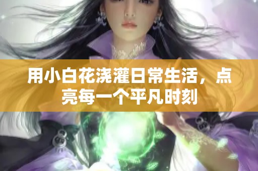 用小白花浇灌日常生活，点亮每一个平凡时刻