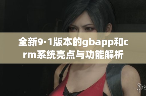 全新9·1版本的gbapp和crm系统亮点与功能解析