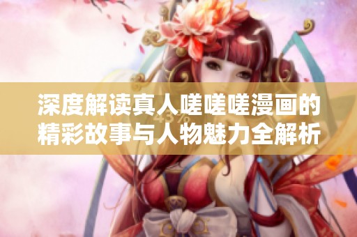 深度解读真人嗟嗟嗟漫画的精彩故事与人物魅力全解析