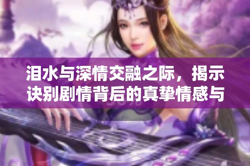 泪水与深情交融之际，揭示诀别剧情背后的真挚情感与无尽悲痛