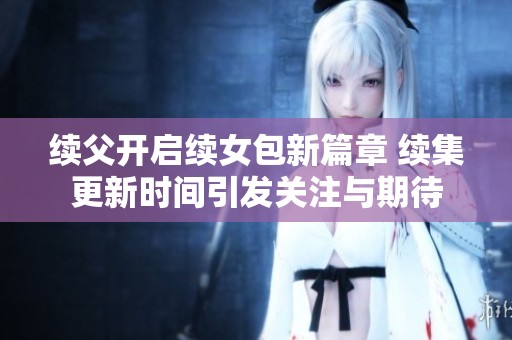 续父开启续女包新篇章 续集更新时间引发关注与期待