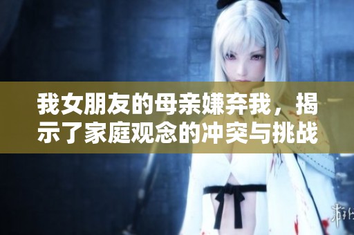 我女朋友的母亲嫌弃我，揭示了家庭观念的冲突与挑战