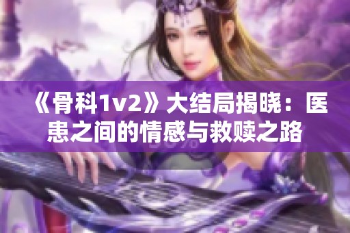《骨科1v2》大结局揭晓：医患之间的情感与救赎之路