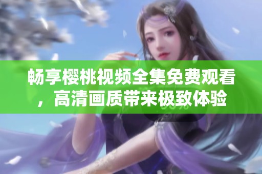 畅享樱桃视频全集免费观看，高清画质带来极致体验