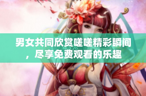 男女共同欣赏嗟嗟精彩瞬间，尽享免费观看的乐趣