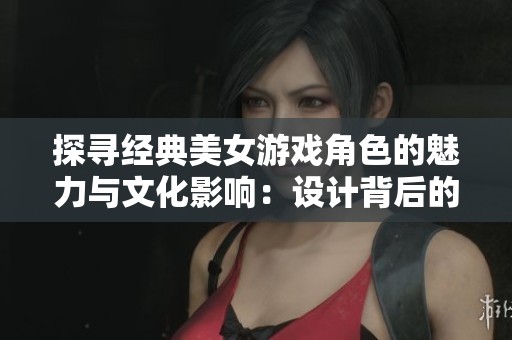 探寻经典美女游戏角色的魅力与文化影响：设计背后的故事与分析