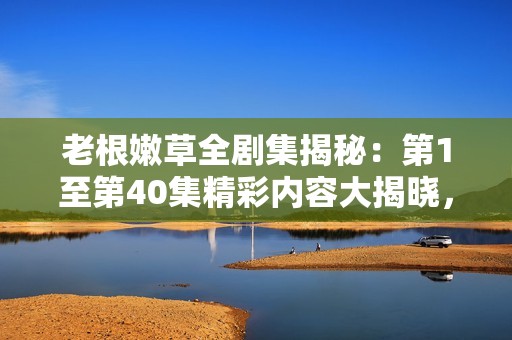 老根嫩草全剧集揭秘：第1至第40集精彩内容大揭晓，引发观众热议