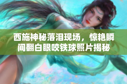 西施神秘落泪现场，惊艳瞬间翻白眼咬铁球照片揭秘