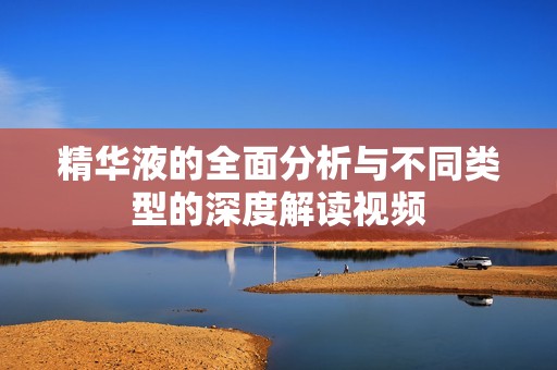 精华液的全面分析与不同类型的深度解读视频