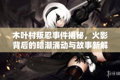 木叶村叛忍事件揭秘，火影背后的暗潮涌动与故事新解