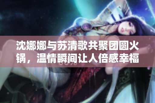 沈娜娜与苏清歌共聚团圆火锅，温情瞬间让人倍感幸福