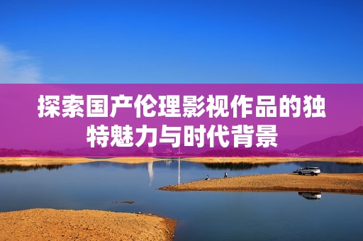 探索国产伦理影视作品的独特魅力与时代背景
