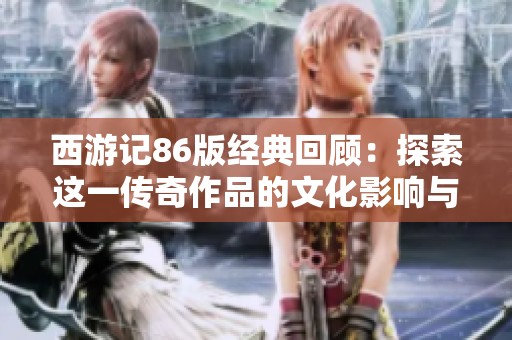 西游记86版经典回顾：探索这一传奇作品的文化影响与魅力