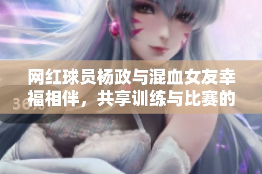 网红球员杨政与混血女友幸福相伴，共享训练与比赛的甜蜜时光
