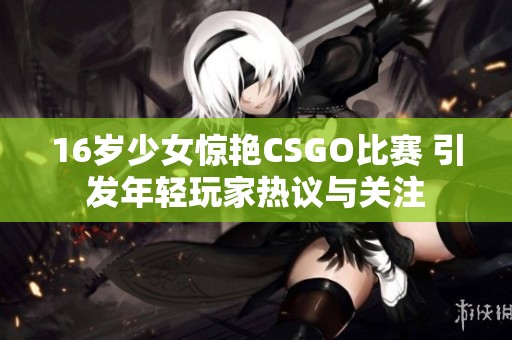 16岁少女惊艳CSGO比赛 引发年轻玩家热议与关注