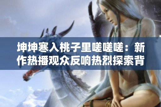 坤坤寒入桃子里嗟嗟嗟：新作热播观众反响热烈探索背后故事
