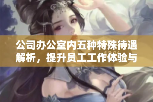 公司办公室内五种特殊待遇解析，提升员工工作体验与满意度