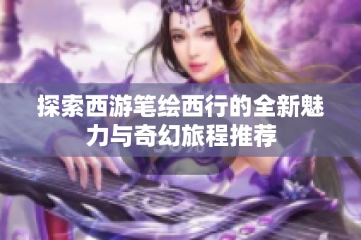 探索西游笔绘西行的全新魅力与奇幻旅程推荐