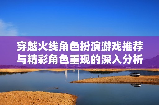 穿越火线角色扮演游戏推荐与精彩角色重现的深入分析