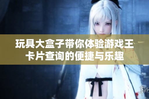 玩具大盒子带你体验游戏王卡片查询的便捷与乐趣