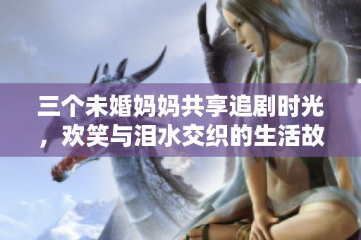 三个未婚妈妈共享追剧时光，欢笑与泪水交织的生活故事