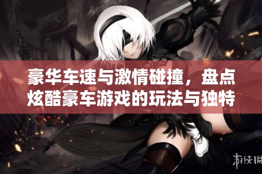 豪华车速与激情碰撞，盘点炫酷豪车游戏的玩法与独特体验