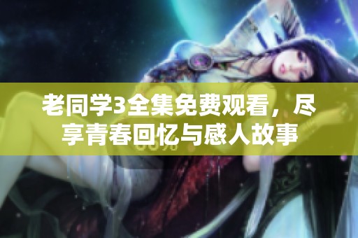 老同学3全集免费观看，尽享青春回忆与感人故事