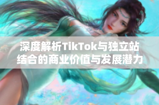 深度解析TikTok与独立站结合的商业价值与发展潜力