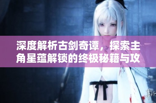 深度解析古剑奇谭，探索主角星蕴解锁的终极秘籍与攻略心得
