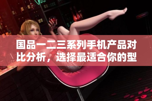 国品一二三系列手机产品对比分析，选择最适合你的型号
