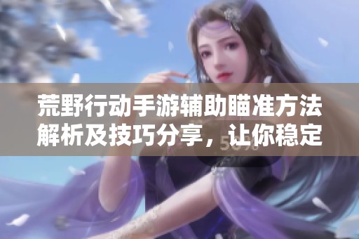 荒野行动手游辅助瞄准方法解析及技巧分享，让你稳定吃鸡更轻松