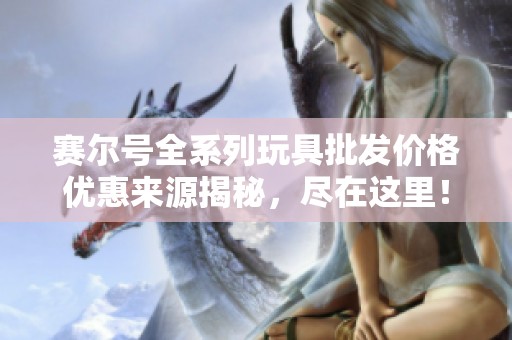 赛尔号全系列玩具批发价格优惠来源揭秘，尽在这里！