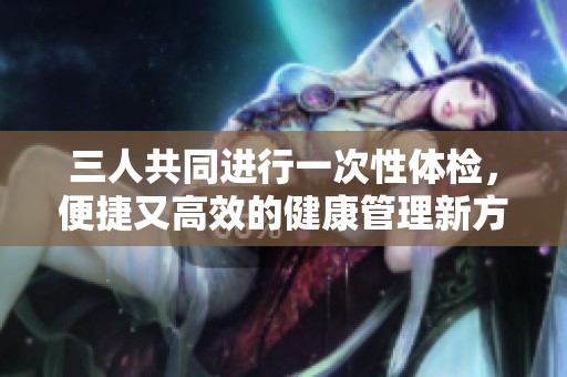 三人共同进行一次性体检，便捷又高效的健康管理新方式